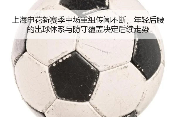 上海申花新赛季中场重组传闻不断，年轻后腰的出球体系与防守覆盖决定后续走势